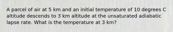 A parcel of air at 5 km and an initial temperature of 10 degrees C altitude descends to 3 km altitude at the unsaturated adiabatic lapse rate. What is the temperature at 3 km?