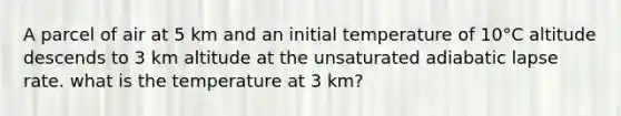 A parcel of air at 5 km and an initial temperature of 10°C altitude descends to 3 km altitude at the unsaturated adiabatic lapse rate. what is the temperature at 3 km?