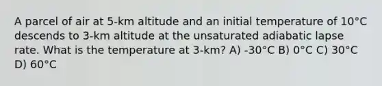 A parcel of air at 5-km altitude and an initial temperature of 10°C descends to 3-km altitude at the unsaturated adiabatic lapse rate. What is the temperature at 3-km? A) -30°C B) 0°C C) 30°C D) 60°C