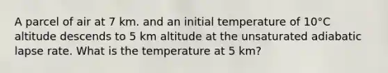 A parcel of air at 7 km. and an initial temperature of 10°C altitude descends to 5 km altitude at the unsaturated adiabatic lapse rate. What is the temperature at 5 km?