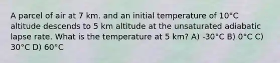 A parcel of air at 7 km. and an initial temperature of 10°C altitude descends to 5 km altitude at the unsaturated adiabatic lapse rate. What is the temperature at 5 km? A) -30°C B) 0°C C) 30°C D) 60°C