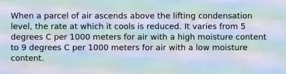 When a parcel of air ascends above the lifting condensation level, the rate at which it cools is reduced. It varies from 5 degrees C per 1000 meters for air with a high moisture content to 9 degrees C per 1000 meters for air with a low moisture content.