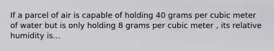 If a parcel of air is capable of holding 40 grams per cubic meter of water but is only holding 8 grams per cubic meter , its relative humidity is...