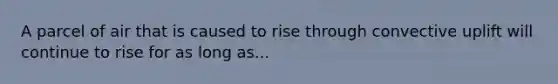 A parcel of air that is caused to rise through convective uplift will continue to rise for as long as...