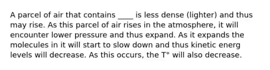 A parcel of air that contains ____ is less dense (lighter) and thus may rise. As this parcel of air rises in the atmosphere, it will encounter lower pressure and thus expand. As it expands the molecules in it will start to slow down and thus kinetic energ levels will decrease. As this occurs, the T° will also decrease.