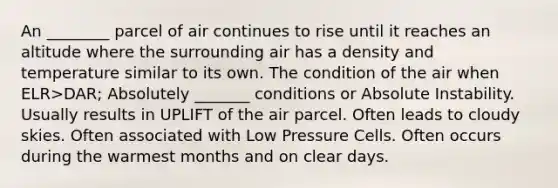 An ________ parcel of air continues to rise until it reaches an altitude where the surrounding air has a density and temperature similar to its own. The condition of the air when ELR>DAR; Absolutely _______ conditions or Absolute Instability. Usually results in UPLIFT of the air parcel. Often leads to cloudy skies. Often associated with Low Pressure Cells. Often occurs during the warmest months and on clear days.