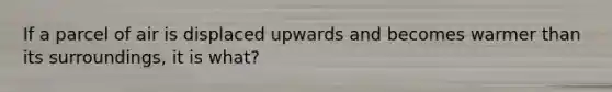 If a parcel of air is displaced upwards and becomes warmer than its surroundings, it is what?