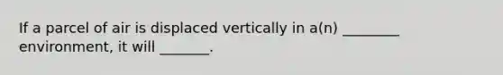 If a parcel of air is displaced vertically in a(n) ________ environment, it will _______.