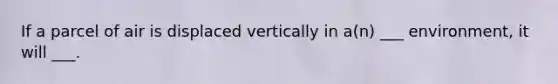 If a parcel of air is displaced vertically in a(n) ___ environment, it will ___.