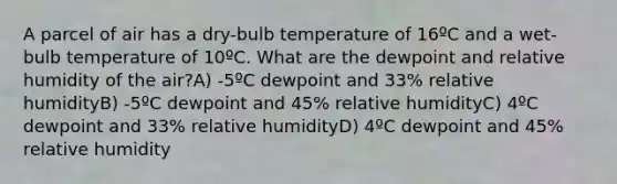 A parcel of air has a dry-bulb temperature of 16ºC and a wet-bulb temperature of 10ºC. What are the dewpoint and relative humidity of the air?A) -5ºC dewpoint and 33% relative humidityB) -5ºC dewpoint and 45% relative humidityC) 4ºC dewpoint and 33% relative humidityD) 4ºC dewpoint and 45% relative humidity