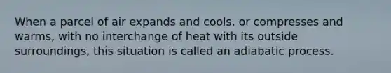 When a parcel of air expands and cools, or compresses and warms, with no interchange of heat with its outside surroundings, this situation is called an adiabatic process.