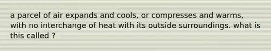 a parcel of air expands and cools, or compresses and warms, with no interchange of heat with its outside surroundings. what is this called ?