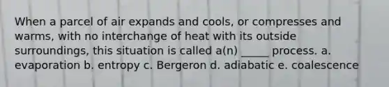 When a parcel of air expands and cools, or compresses and warms, with no interchange of heat with its outside surroundings, this situation is called a(n) _____ process. a. evaporation b. entropy c. Bergeron d. adiabatic e. coalescence