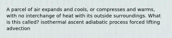 A parcel of air expands and cools, or compresses and warms, with no interchange of heat with its outside surroundings. What is this called? isothermal ascent adiabatic process forced lifting advection