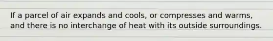 If a parcel of air expands and cools, or compresses and warms, and there is no interchange of heat with its outside surroundings.