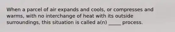 When a parcel of air expands and cools, or compresses and warms, with no interchange of heat with its outside surroundings, this situation is called a(n) _____ process.