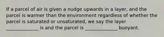 If a parcel of air is given a nudge upwards in a layer, and the parcel is warmer than the environment regardless of whether the parcel is saturated or unsaturated, we say the layer ______________ is and the parcel is ______________ buoyant.