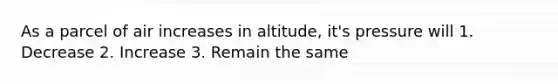 As a parcel of air increases in altitude, it's pressure will 1. Decrease 2. Increase 3. Remain the same