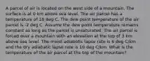 A parcel of air is located on the west side of a mountain. The surface is at 0 km above sea level. The air parcel has a temperature of 18 deg C. The dew point temperature of the air parcel is -2 deg C. Assume the dew point temperature remains constant as long as the parcel is unsaturated. The air parcel is forced over a mountain with an elevation at the top of 3 km above sea level. The moist adiabatic lapse rate is 6 deg C/km and the dry adiabatic lapse rate is 10 deg C/km. What is the temperature of the air parcel at the top of the mountain?