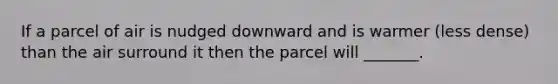 If a parcel of air is nudged downward and is warmer (less dense) than the air surround it then the parcel will _______.