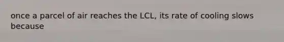 once a parcel of air reaches the LCL, its rate of cooling slows because