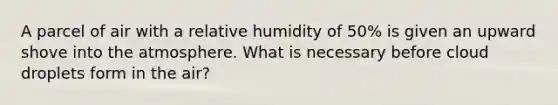 A parcel of air with a relative humidity of 50% is given an upward shove into the atmosphere. What is necessary before cloud droplets form in the air?