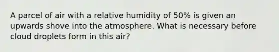 A parcel of air with a relative humidity of 50% is given an upwards shove into the atmosphere. What is necessary before cloud droplets form in this air?