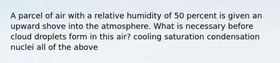 A parcel of air with a relative humidity of 50 percent is given an upward shove into the atmosphere. What is necessary before cloud droplets form in this air? cooling saturation condensation nuclei all of the above