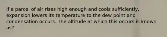 If a parcel of air rises high enough and cools sufficiently, expansion lowers its temperature to the dew point and condensation occurs. The altitude at which this occurs is known as?