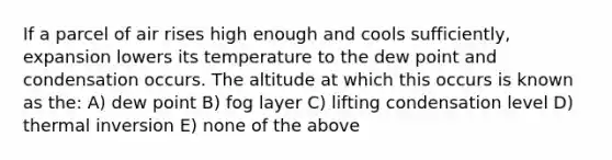 If a parcel of air rises high enough and cools sufficiently, expansion lowers its temperature to the dew point and condensation occurs. The altitude at which this occurs is known as the: A) dew point B) fog layer C) lifting condensation level D) thermal inversion E) none of the above