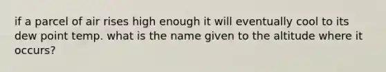 if a parcel of air rises high enough it will eventually cool to its dew point temp. what is the name given to the altitude where it occurs?