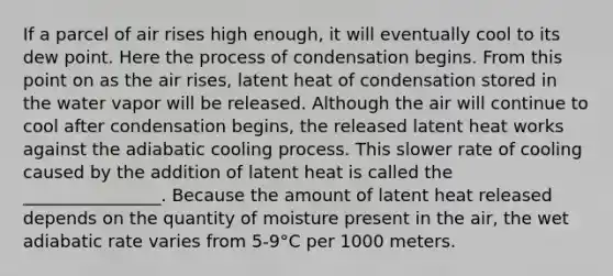 If a parcel of air rises high enough, it will eventually cool to its dew point. Here the process of condensation begins. From this point on as the air rises, latent heat of condensation stored in the water vapor will be released. Although the air will continue to cool after condensation begins, the released latent heat works against the adiabatic cooling process. This slower rate of cooling caused by the addition of latent heat is called the ________________. Because the amount of latent heat released depends on the quantity of moisture present in the air, the wet adiabatic rate varies from 5-9°C per 1000 meters.