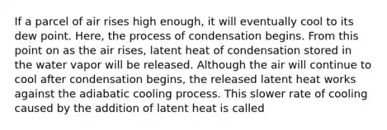 If a parcel of air rises high enough, it will eventually cool to its dew point. Here, the process of condensation begins. From this point on as the air rises, latent heat of condensation stored in the water vapor will be released. Although the air will continue to cool after condensation begins, the released latent heat works against the adiabatic cooling process. This slower rate of cooling caused by the addition of latent heat is called