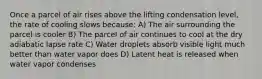 Once a parcel of air rises above the lifting condensation level, the rate of cooling slows because: A) The air surrounding the parcel is cooler B) The parcel of air continues to cool at the dry adiabatic lapse rate C) Water droplets absorb visible light much better than water vapor does D) Latent heat is released when water vapor condenses