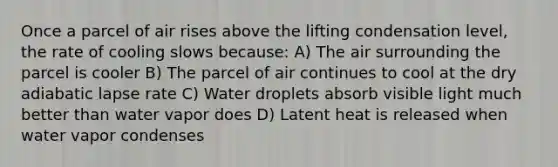 Once a parcel of air rises above the lifting condensation level, the rate of cooling slows because: A) The air surrounding the parcel is cooler B) The parcel of air continues to cool at the dry adiabatic lapse rate C) Water droplets absorb visible light much better than water vapor does D) Latent heat is released when water vapor condenses