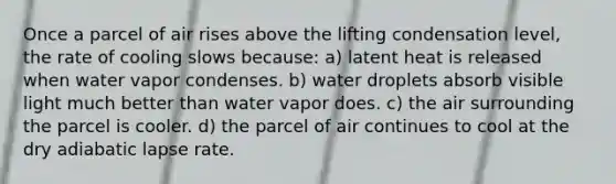 Once a parcel of air rises above the lifting condensation level, the rate of cooling slows because: a) latent heat is released when water vapor condenses. b) water droplets absorb visible light much better than water vapor does. c) the air surrounding the parcel is cooler. d) the parcel of air continues to cool at the dry adiabatic lapse rate.