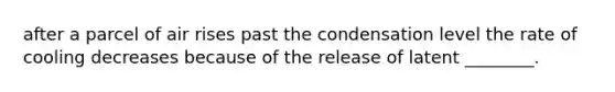 after a parcel of air rises past the condensation level the rate of cooling decreases because of the release of latent ________.