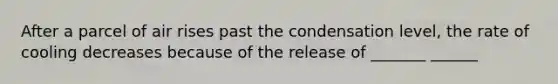 After a parcel of air rises past the condensation level, the rate of cooling decreases because of the release of _______ ______