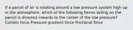 If a parcel of air is rotating around a low pressure system high up in the atmosphere, which of the following forces acting on the parcel is directed inwards to the center of the low pressure? Coriolis force Pressure gradient force Frictional force