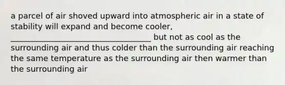 a parcel of air shoved upward into atmospheric air in a state of stability will expand and become cooler, ___________________________________ but not as cool as the surrounding air and thus colder than the surrounding air reaching the same temperature as the surrounding air then warmer than the surrounding air