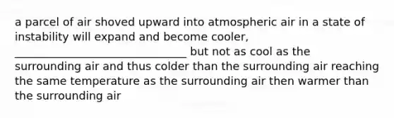 a parcel of air shoved upward into atmospheric air in a state of instability will expand and become cooler, _______________________________ but not as cool as the surrounding air and thus colder than the surrounding air reaching the same temperature as the surrounding air then warmer than the surrounding air