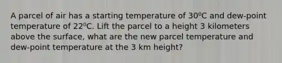 A parcel of air has a starting temperature of 30⁰C and dew-point temperature of 22⁰C. Lift the parcel to a height 3 kilometers above the surface, what are the new parcel temperature and dew-point temperature at the 3 km height?