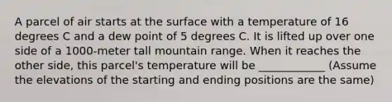 A parcel of air starts at the surface with a temperature of 16 degrees C and a dew point of 5 degrees C. It is lifted up over one side of a 1000-meter tall mountain range. When it reaches the other side, this parcel's temperature will be ____________ (Assume the elevations of the starting and ending positions are the same)