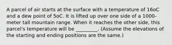 A parcel of air starts at the surface with a temperature of 16oC and a dew point of 5oC. It is lifted up over one side of a 1000-meter tall mountain range. When it reaches the other side, this parcel's temperature will be _________. (Assume the elevations of the starting and ending positions are the same.)