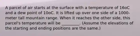 A parcel of air starts at the surface with a temperature of 16oC and a dew point of 10oC. It is lifted up over one side of a 1000-meter tall mountain range. When it reaches the other side, this parcel's temperature will be _________. (Assume the elevations of the starting and ending positions are the same.)