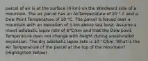 parcel of air is at the surface (0 km) on the Windward side of a mountain. The air parcel has an AirTemperature of 20 ° C and a Dew Point Temperature of 10 °C. The parcel is forced over a mountain with an elevation of 3 km above sea level. Assume a moist adiabatic lapse rate of 6°C/km and that the Dew point Temperature does not change with height during unsaturated expansion. The dry adiabatic lapse rate is 10 °C/km. What is the Air Temperature of the parcel at the top of the mountain? (Highlighted Yellow)