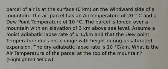 parcel of air is at the surface (0 km) on the Windward side of a mountain. The air parcel has an AirTemperature of 20 ° C and a Dew Point Temperature of 10 °C. The parcel is forced over a mountain with an elevation of 3 km above sea level. Assume a moist adiabatic lapse rate of 6°C/km and that the Dew point Temperature does not change with height during unsaturated expansion. The dry adiabatic lapse rate is 10 °C/km. What is the Air Temperature of the parcel at the top of the mountain? (Highlighted Yellow)