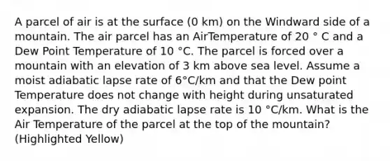 A parcel of air is at the surface (0 km) on the Windward side of a mountain. The air parcel has an AirTemperature of 20 ° C and a Dew Point Temperature of 10 °C. The parcel is forced over a mountain with an elevation of 3 km above sea level. Assume a moist adiabatic lapse rate of 6°C/km and that the Dew point Temperature does not change with height during unsaturated expansion. The dry adiabatic lapse rate is 10 °C/km. What is the Air Temperature of the parcel at the top of the mountain? (Highlighted Yellow)