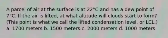 A parcel of air at the surface is at 22°C and has a dew point of 7°C. If the air is lifted, at what altitude will clouds start to form? (This point is what we call the lifted condensation level, or LCL.) a. 1700 meters b. 1500 meters c. 2000 meters d. 1000 meters