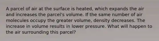 A parcel of air at the surface is heated, which expands the air and increases the parcel's volume. If the same number of air molecules occupy the greater volume, density decreases. The increase in volume results in lower pressure. What will happen to the air surrounding this parcel?